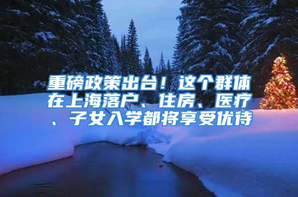 重磅政策出臺！這個群體在上海落戶、住房、醫療、子女入學都將享受優待