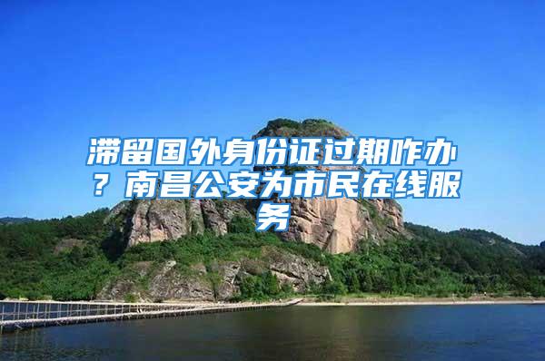 滯留國外身份證過期咋辦？南昌公安為市民在線服務