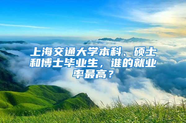 上海交通大學本科、碩士和博士畢業生，誰的就業率最高？