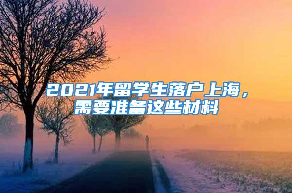 2021年留學生落戶上海，需要準備這些材料