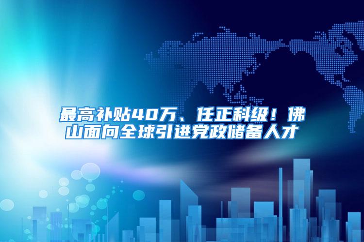 最高補貼40萬、任正科級！佛山面向全球引進黨政儲備人才