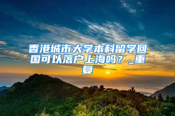 香港城市大學本科留學回國可以落戶上海嗎？_重復