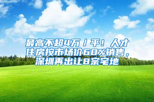 最高不超4萬／平！人才住房按市場價60%銷售，深圳再出讓8宗宅地