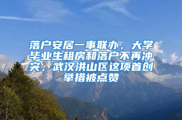 落戶安居一事聯辦，大學畢業生租房和落戶不再沖突，武漢洪山區這項首創舉措被點贊