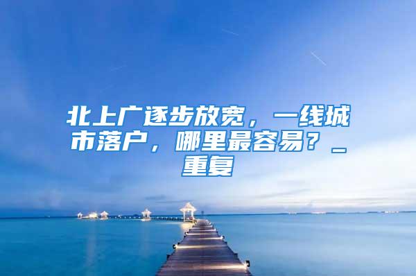 北上廣逐步放寬，一線城市落戶，哪里最容易？_重復