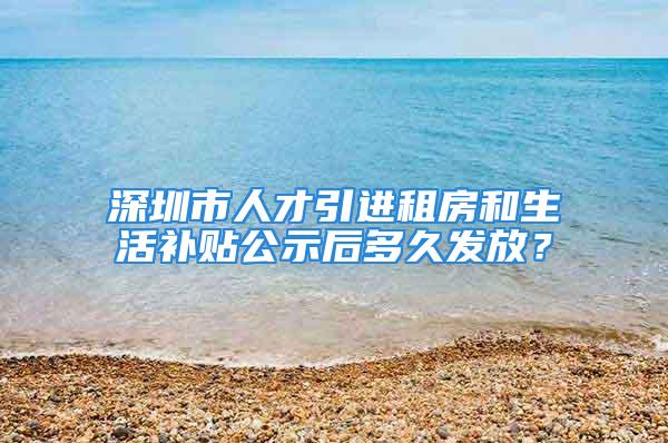 深圳市人才引進租房和生活補貼公示后多久發放？