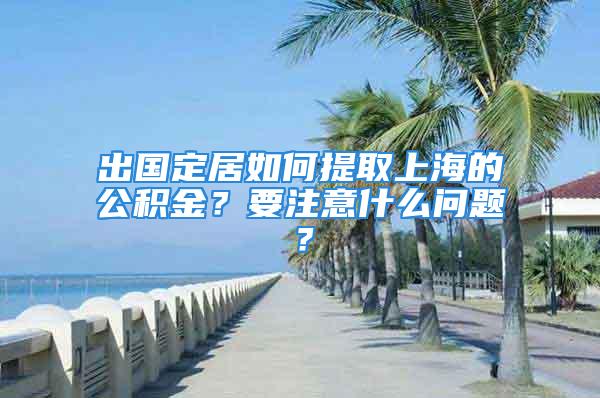 出國定居如何提取上海的公積金？要注意什么問題？