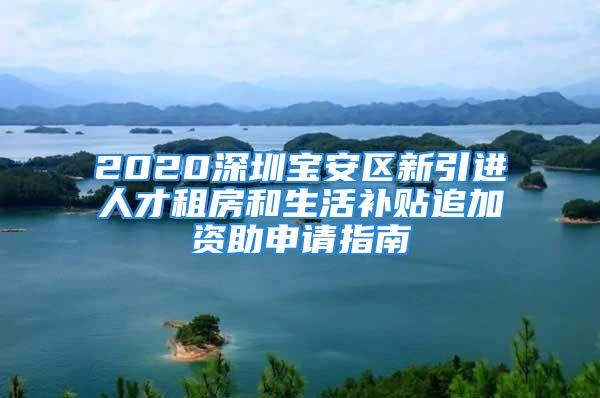 2020深圳寶安區新引進人才租房和生活補貼追加資助申請指南