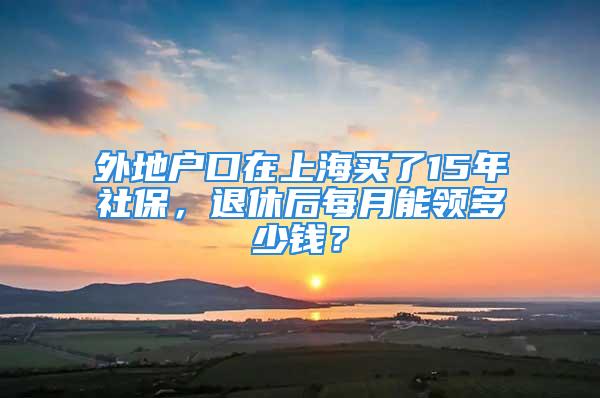 外地戶口在上海買了15年社保，退休后每月能領多少錢？