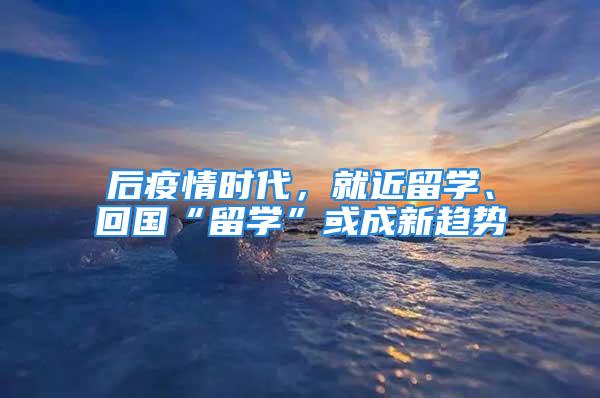 后疫情時代，就近留學、回國“留學”或成新趨勢