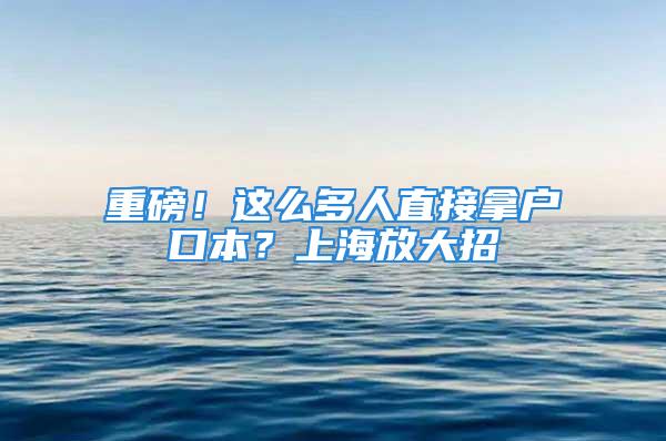 重磅！這么多人直接拿戶口本？上海放大招