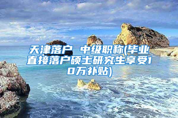 天津落戶 中級職稱(畢業直接落戶碩士研究生享受10萬補貼)