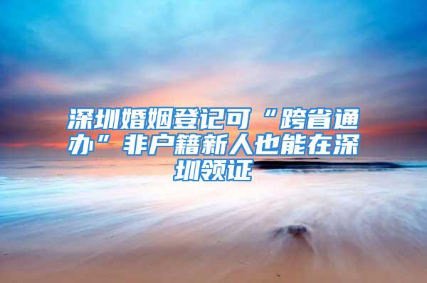 深圳婚姻登記可“跨省通辦”非戶籍新人也能在深圳領證