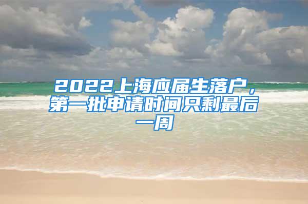 2022上海應屆生落戶，第一批申請時間只剩最后一周