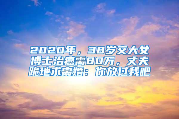 2020年，38歲交大女博士治癌需80萬，丈夫跪地求離婚：你放過我吧