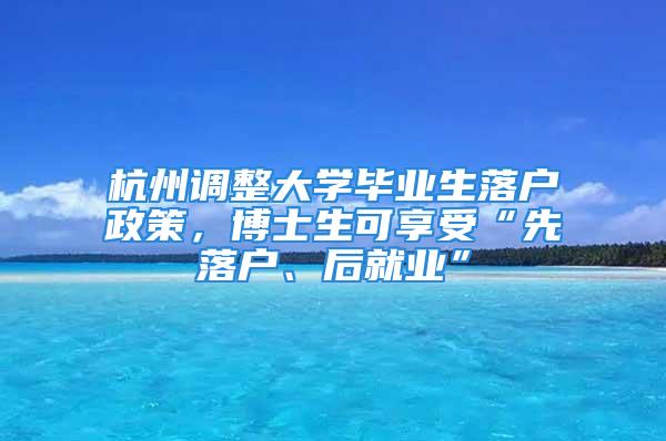 杭州調整大學畢業生落戶政策，博士生可享受“先落戶、后就業”