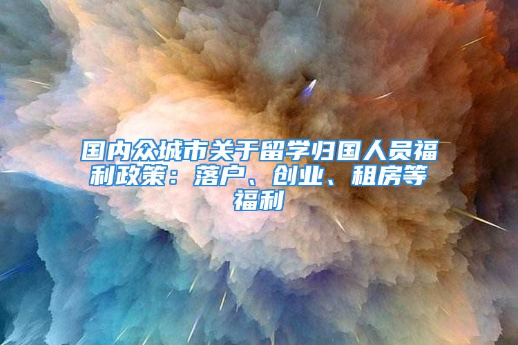 國內眾城市關于留學歸國人員福利政策：落戶、創業、租房等福利