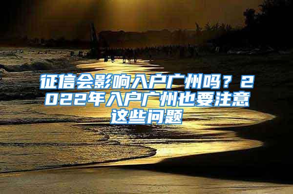 征信會影響入戶廣州嗎？2022年入戶廣州也要注意這些問題