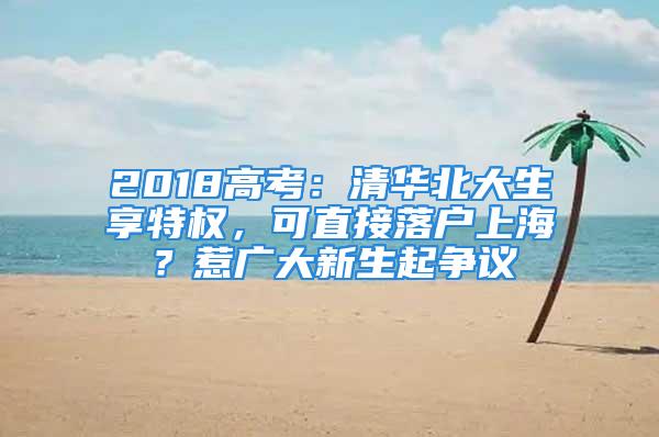 2018高考：清華北大生享特權，可直接落戶上海？惹廣大新生起爭議