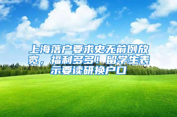 上海落戶要求史無前例放寬，福利多多！留學生表示要讀研換戶口