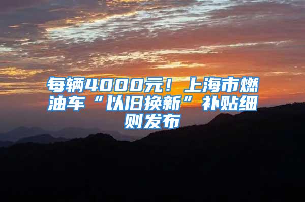 每輛4000元！上海市燃油車“以舊換新”補貼細則發布