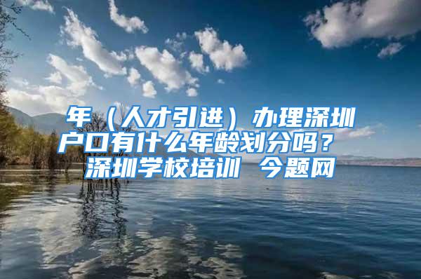 年（人才引進）辦理深圳戶口有什么年齡劃分嗎？ 深圳學校培訓 今題網