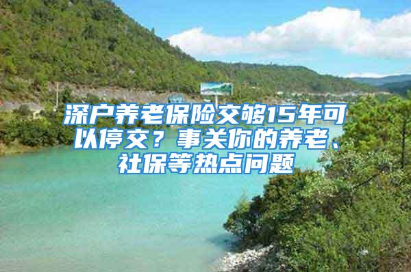 深戶養老保險交夠15年可以停交？事關你的養老、社保等熱點問題