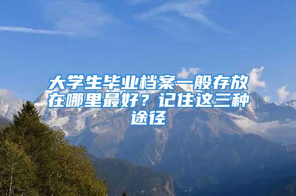 大學生畢業檔案一般存放在哪里最好？記住這三種途徑