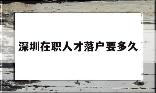 深圳在職人才落戶要多久(深圳在職人才引進落戶要多長時間) 深圳核準入戶