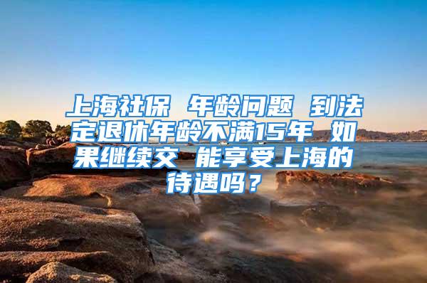 上海社保 年齡問題 到法定退休年齡不滿15年 如果繼續交 能享受上海的待遇嗎？