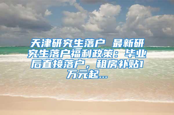 天津研究生落戶 最新研究生落戶福利政策：畢業后直接落戶，租房補貼1萬元起...