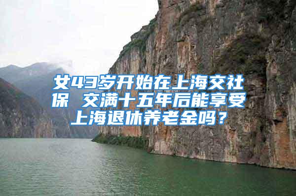 女43歲開始在上海交社保 交滿十五年后能享受上海退休養老金嗎？