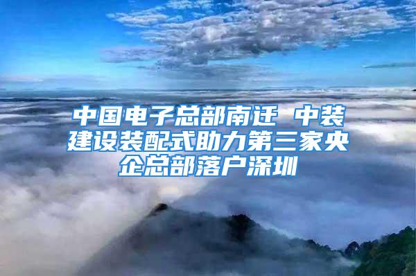 中國電子總部南遷 中裝建設裝配式助力第三家央企總部落戶深圳