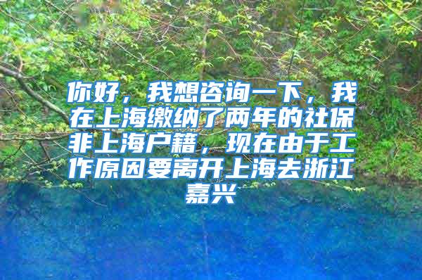 你好，我想咨詢一下，我在上海繳納了兩年的社保非上海戶籍，現在由于工作原因要離開上海去浙江嘉興