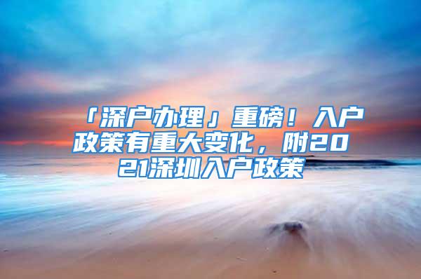 「深戶辦理」重磅！入戶政策有重大變化，附2021深圳入戶政策