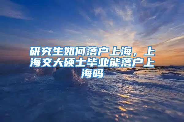 研究生如何落戶上海，上海交大碩士畢業能落戶上海嗎