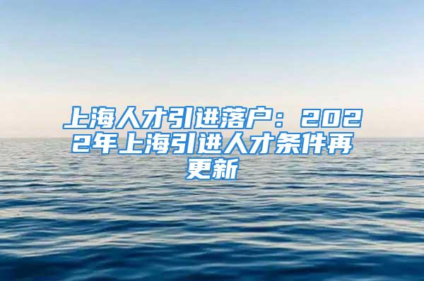 上海人才引進落戶：2022年上海引進人才條件再更新