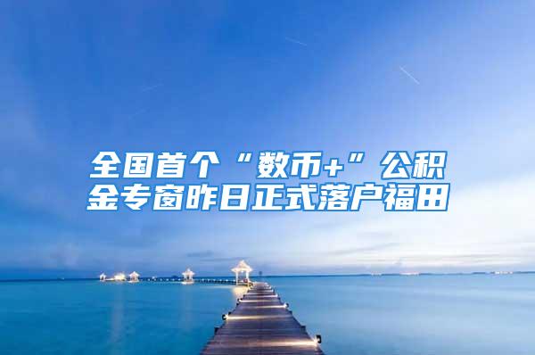 全國首個“數幣+”公積金專窗昨日正式落戶福田