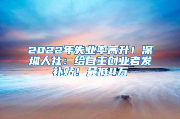 2022年失業率高升！深圳人社：給自主創業者發補貼！最低4萬