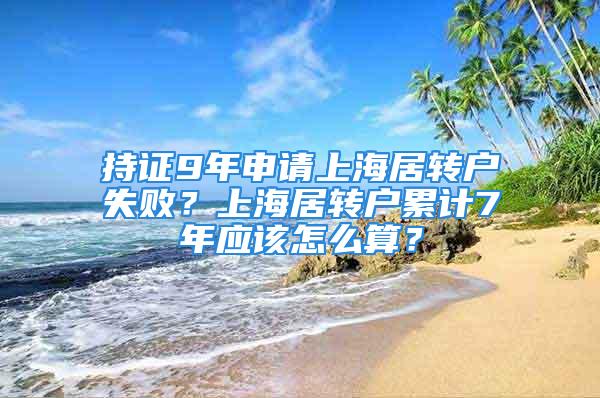 持證9年申請上海居轉戶失??？上海居轉戶累計7年應該怎么算？