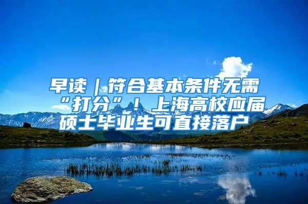 早讀｜符合基本條件無需“打分”！上海高校應屆碩士畢業生可直接落戶