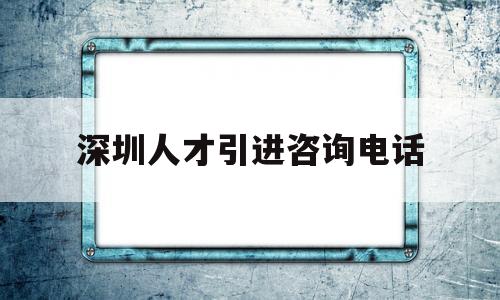 深圳人才引進咨詢電話(深圳人才引進在哪里辦理) 留學生入戶深圳