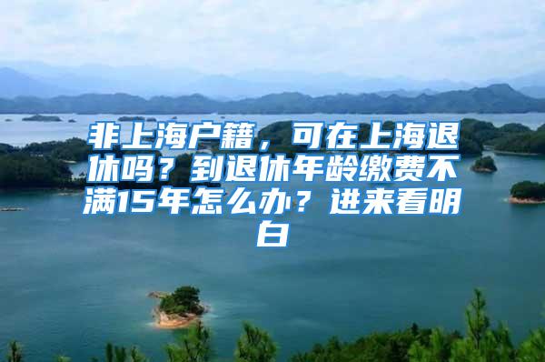 非上海戶籍，可在上海退休嗎？到退休年齡繳費不滿15年怎么辦？進來看明白