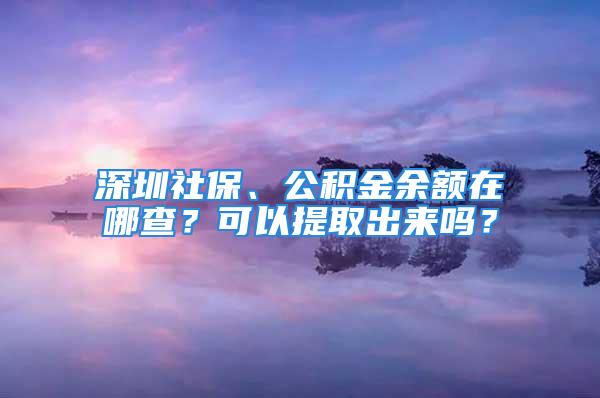 深圳社保、公積金余額在哪查？可以提取出來嗎？