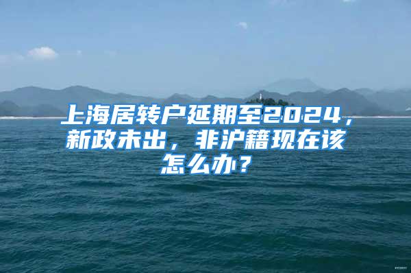 上海居轉戶延期至2024，新政未出，非滬籍現在該怎么辦？