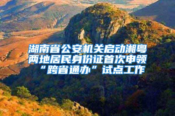 湖南省公安機關啟動湘粵兩地居民身份證首次申領“跨省通辦”試點工作