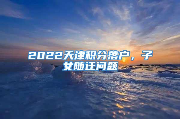 2022天津積分落戶，子女隨遷問題