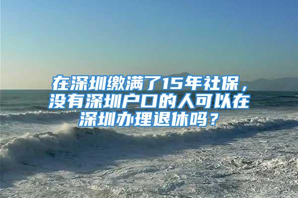 在深圳繳滿了15年社保，沒有深圳戶口的人可以在深圳辦理退休嗎？