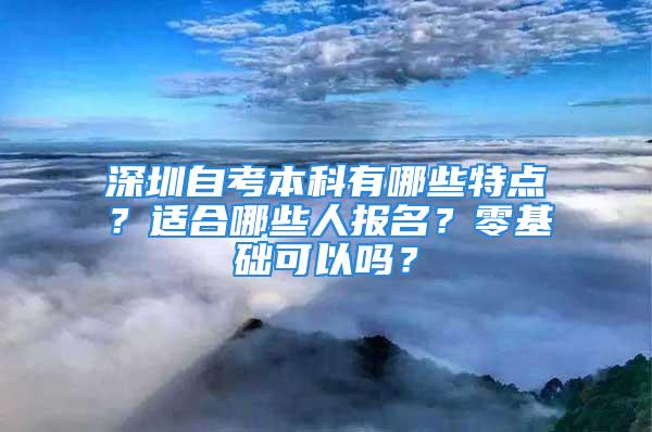 深圳自考本科有哪些特點？適合哪些人報名？零基礎可以嗎？