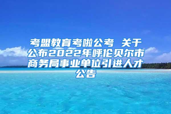 考盟教育考啦公考 關于公布2022年呼倫貝爾市商務局事業單位引進人才公告